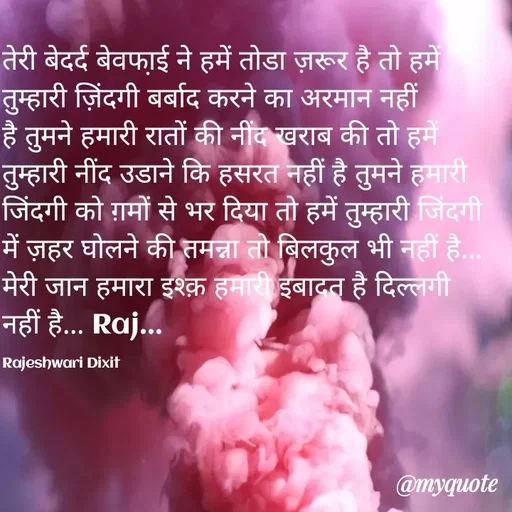 Quote by Rajeshwari Dixit - तेरी बेदर्द बेवफा़ई ने हमें तोडा ज़रूर है तो हमें तुम्हारी ज़िंदगी बर्बाद करने का अरमान नहीं है तुमने हमारी रातों की नींद खराब की तो हमें तुम्हारी नींद उडाने कि हसरत नहीं है तुमने हमारी जिंदगी को ग़मों से भर दिया तो हमें तुम्हारी जिंदगी में ज़हर घोलने की तमन्ना तो बिलकुल भी नहीं है... मेरी जान हमारा इश्क़ हमारी इबादत है दिल्लगी नहीं है... Raj... 

Rajeshwari Dixit - Made using Quotes Creator App, Post Maker App