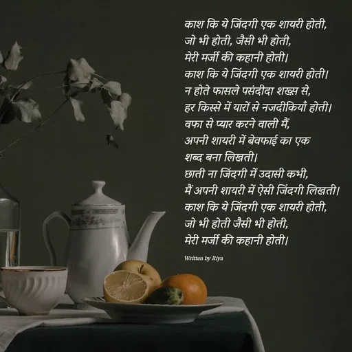 Quote by Shayari Queen 👑 - काश कि ये जिंदगी एक शायरी होती,
जो भी होती, जैसी भी होती, 
मेरी मर्जी की कहानी होती।
काश कि ये जिंदगी एक शायरी होती।
न होते फासले पसंदीदा शख्स़ से,
हर किस्से में यारों से नजदीकियाँ होती।
वफा से प्यार करने वाली मैं,
अपनी शायरी में बेवफाई का एक 
शब्द बना लिखती।
छाती ना जिंदगी में उदासी कभी,
मैं अपनी शायरी में ऐसी जिंदगी लिखती।
काश कि ये जिंदगी एक शायरी होती,
जो भी होती जैसी भी होती, 
मेरी मर्जी की कहानी होती।

Written by Riya  - Made using Quotes Creator App, Post Maker App