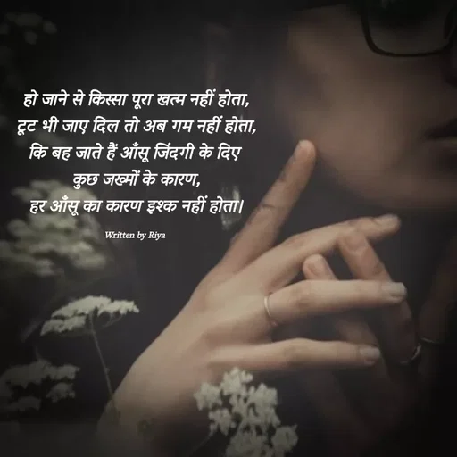 Quote by Shayari Queen 👑 - हो जाने से किस्सा पूरा खत्म नहीं होता,
टूट भी जाए दिल तो अब गम नहीं होता,
कि बह जाते हैं आँसू जिंदगी के दिए 
कुछ जख्मों के कारण,
हर आँसू का कारण इश्क नहीं होता।

Written by Riya  - Made using Quotes Creator App, Post Maker App