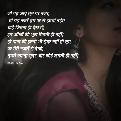 Quote by Shayari Queen 👑 - जो पड़ जाए तुम पर नजर,
 तो यह नजरें तुम पर से हटती नहीं।
चाहे जितना ही देख लूँ,
इन आँखों की भूख मिटती ही नहीं।
हाँ माना की इतनी भी सुंदर नहीं हो तुम,
पर मेरी नजरों से देखो,
तुमसे ज्यादा सुंदर और कोई लगती ही नहीं।

Written by Riya  - Made using Quotes Creator App, Post Maker App