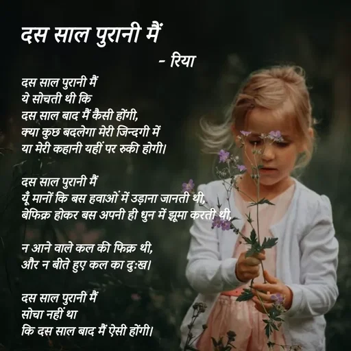 Quote by Shayari Queen 👑 - दस साल पुरानी मैं
ये सोचती थी कि
दस साल बाद मैं कैसी होंगी,
क्या कुछ बदलेगा मेरी जिन्दगी में  
या मेरी कहानी यहीं पर रुकी होगी।

दस साल पुरानी मैं
यूँ मानों कि बस हवाओं में उड़ाना जानती थी,
बेफिक्र होकर बस अपनी ही धुन में झूमा करती थी,
 
न आने वाले कल की फिक्र थी,
और न बीते हुए कल का दु:ख।

दस साल पुरानी मैं 
सोचा नहीं था
कि दस साल बाद मैं ऐसी होंगी।
दस साल पुरानी मैं - रिया  - Made using Quotes Creator App, Post Maker App