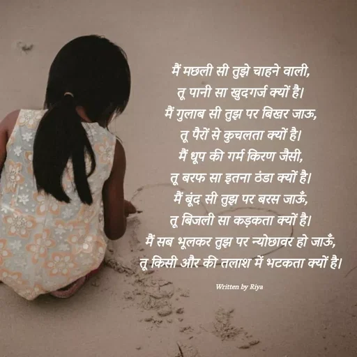 Quote by Shayari Queen 👑 - मैं मछली सी तुझे चाहने वाली,
तू पानी सा खुदगर्ज क्यों है।
मैं गुलाब सी तुझ पर बिखर जाऊ,
तू पैरों से कुचलता क्यों है।
मैं धूप की गर्म किरण जैसी,
तू बरफ सा इतना ठंडा क्यों है।
मैं बूंद सी तुझ पर बरस जाऊँ,
तू बिजली सा कड़कता क्यों है।
मैं सब भूलकर तुझ पर न्योछावर हो जाऊँ,
तू किसी और की तलाश में भटकता क्यों है।

Written by Riya  - Made using Quotes Creator App, Post Maker App