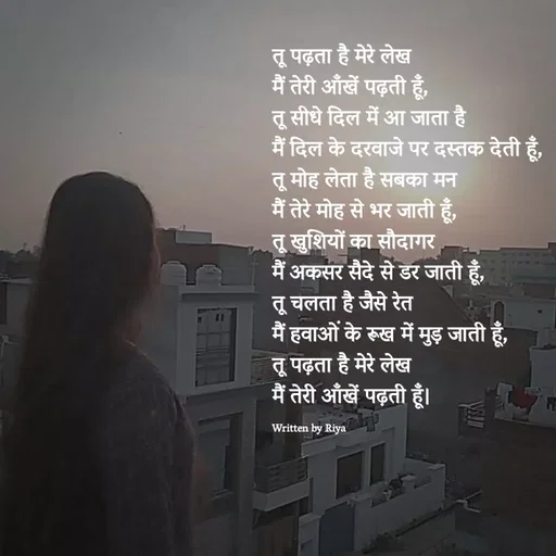 Quote by Shayari Queen 👑 - तू पढ़ता है मेरे लेख
मैं तेरी आँखें पढ़ती हूँ,
तू सीधे दिल में आ जाता है
मैं दिल के दरवाजे पर दस्तक देती हूँ,
तू मोह लेता है सबका मन
मैं तेरे मोह से भर जाती हूँ,
तू खुशियों का सौदागर
मैं अकसर सैदे से डर जाती हूँ,
तू चलता है जैसे रेत
मैं हवाओं के रूख में मुड़ जाती हूँ,
तू पढ़ता है मेरे लेख
मैं तेरी आँखें पढ़ती हूँ।

Written by Riya  - Made using Quotes Creator App, Post Maker App