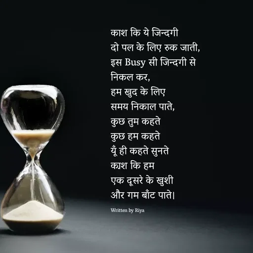 Quote by Shayari Queen 👑 - काश कि ये जिन्दगी 
दो पल के लिए रुक जाती,
इस Busy सी जिन्दगी से 
निकल कर,
हम खुद के लिए 
समय निकाल पाते,
कुछ तुम कहते
कुछ हम कहते
यूँ ही कहते सुनते
का़श कि हम 
एक दूसरे के खुशी 
और गम बाँट पाते।

Written by Riya
 - Made using Quotes Creator App, Post Maker App