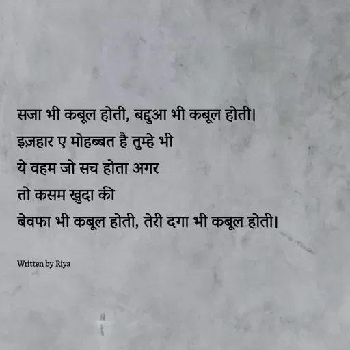 Quote by Shayari Queen 👑 - सजा भी कबूल होती, बद्दुआ भी कबूल होती।
इज़हार ए मोहब्बत है तुम्हे भी
ये वहम जो सच होता अगर
तो कसम खुदा की
बेवफा भी कबूल होती, तेरी दगा भी कबूल होती।


Written by Riya  - Made using Quotes Creator App, Post Maker App