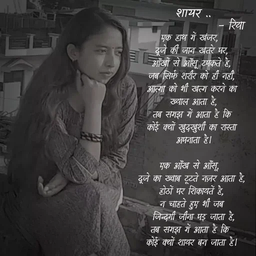 Quote by Shayari Queen 👑 - एक हाथ में खंजर, 
दूजे की जान खतरे पर,
आँखों से आँसू टपकते है,
जब सिर्फ शरीर को ही नहीं,
आत्मा को भी खत्म करने का
 ख्याल आता है,
तब समझ में आता है कि
कोई क्यों खुदखुशी का रास्ता
 अपनाता है।

एक आँख से आँसू, 
दूजे का ख्वाब टूटते नज़र आता है,
होठों पर शिकायतें है,
न चाहते हुए भी जब
 जिन्दगी जीना पड़ जाता है,
तब समझ में आता है कि 
कोई क्यों शायर बन जाता है।शायर ..- रिया  - Made using Quotes Creator App, Post Maker App