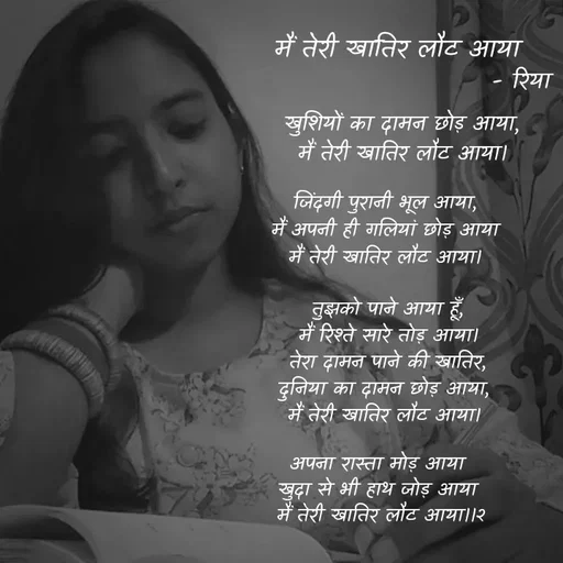 Quote by Shayari Queen 👑 - 

खुशियों का दामन छोड़ आया,
मैं तेरी खातिर लौट आया।
 


जिंदगी पुरानी भूल आया, 
मैं अपनी ही गलियां छोड़ आया 
मैं तेरी खातिर लौट आया। 



तुझको पाने आया हूँ,
मैं रिश्ते सारे तोड़ आया।
तेरा दामन पाने की खातिर,
दुनिया का दामन छोड़ आया, 
मैं तेरी खातिर लौट आया। 



अपना रास्ता मोड़ आया 
खुदा से भी हाथ जोड़ आया 
मैं तेरी खातिर लौट आया।।२मैं तेरी खातिर लौट आया
- रिया  - Made using Quotes Creator App, Post Maker App