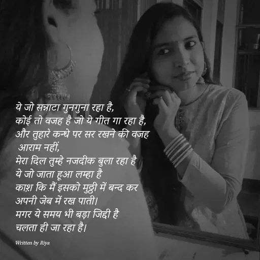 Quote by Shayari Queen 👑 - ये जो सन्नाटा गुनगुना रहा है,
कोई तो वजह है जो ये गीत गा रहा है,
और तुहारे कन्धे पर सर रखने की वजह
 आराम नहीं,
मेरा दिल तुम्हे नजदीक बुला रहा है
ये जो जाता हूआ लम्हा है
काश़ कि मैं इसको मुठ्ठी में बन्द कर
अपनी जेब में रख पाती।
मगर ये समय भी बड़ा जिद्दी है
चलता ही जा रहा है।


Written by Riya  - Made using Quotes Creator App, Post Maker App