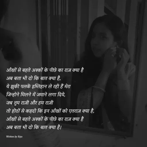 Quote by Shayari Queen 👑 - आँखों से बहते अश्कों के पीछे का राज़ क्या है
अब बता भी दो कि बात क्या है,
ये झुकी पलकें इम्तिहान ले रही हैं मेरा
जिन्होने मिलने में जमाने लगा दिये,
जब तुम राज़ी और हम राज़ी 
तो होठों से कहदो कि इन आँखों को एतराज़ क्या है,
आँखों से बहते अश्कों के पीछे का राज़ क्या है
अब बता भी दो कि बात क्या है।

Written by Riya  - Made using Quotes Creator App, Post Maker App