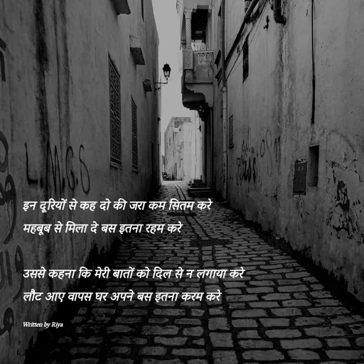 Quote by Shayari Queen 👑 - 
इन दूरियों से कह दो की जरा कम सितम करे
महबूब से मिला दे बस इतना रहम करे

उससे कहना कि मेरी बातों को दिल से न लगाया करे
लौट आए वापस घर अपने बस इतना करम करे

Written by Riya  - Made using Quotes Creator App, Post Maker App