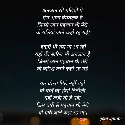 Quote by Shayari Queen 👑 - अनजान सी गलियों में 
मेरा आना बेमतलब है 
जिनसे जान पहचान थी मेरी 
वो गलियाँ जाने कहांँ रह गई।

हवाएँ भी रास ना आ रही
यहाँ की बारिश भी अनजान है 
जिनसे जान पहचान थी मेरी 
वो बारिश जाने कहाँ रह गई 

यार दोस्त मिले नहीं यहाँ 
वो बातें वह हँसी टिटौली 
यहाँ कहीं तो है नहीं 
जिस यारी से पहचान थी मेरी 
वो यारी जाने कहां रह गई।

                                                   - ✨🌺 रिया  - Made using Quotes Creator App, Post Maker App