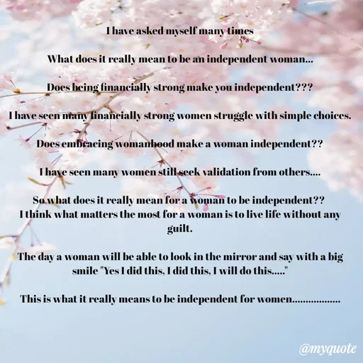 Quote by Riya - I have asked myself many times

What does it really mean to be an independent woman...

Does being financially strong make you independent???

I have seen many financially strong women struggle with simple choices.

Does embracing womanhood make a woman independent??

I have seen many women still seek validation from others....

So what does it really mean for a woman to be independent?? 
I think what matters the most for a woman is to live life without any guilt.

The day a woman will be able to look in the mirror and say with a big smile "Yes I did this, I did this, I will do this....."

This is what it really means to be independent for women.................. - Made using Quotes Creator App, Post Maker App