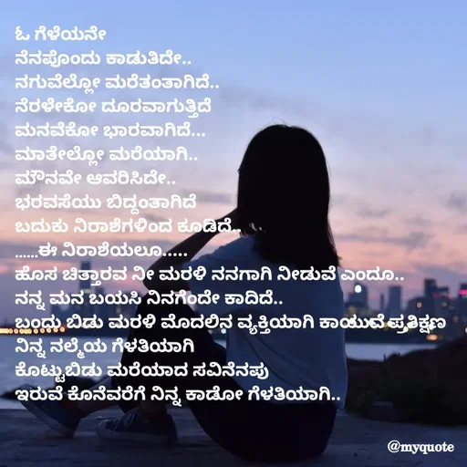 Quote by Appu - ಓ ಗೆಳೆಯನೇ
ನೆನಪೊಂದು ಕಾಡುತಿದೇ..
ನಗುವೆಲ್ಲೋ ಮರೆತಂತಾಗಿದೆ..
ನೆರಳೇಕೋ ದೂರವಾಗುತ್ತಿದೆ
ಮನವೆಕೋ ಭಾರವಾಗಿದೆ...
ಮಾತೇಲ್ಲೋ ಮರೆಯಾಗಿ..
ಮೌನವೇ ಆವರಿಸಿದೇ..
ಭರವಸೆಯು ಬಿದ್ದಂತಾಗಿದೆ
ಬದುಕು ನಿರಾಶೆಗಳಿಂದ ಕೂಡಿದೆ..
......ಈ ನಿರಾಶೆಯಲೂ.....
ಹೊಸ ಚಿತ್ತಾರವ ನೀ ಮರಳಿ ನನಗಾಗಿ ನೀಡುವೆ ಎಂದೂ..
ನನ್ನ ಮನ ಬಯಸಿ ನಿನಗೆಂದೇ ಕಾದಿದೆ..
ಬಂದು ಬಿಡು ಮರಳಿ ಮೊದಲಿನ ವ್ಯಕ್ತಿಯಾಗಿ ಕಾಯುವೆ ಪ್ರತಿಕ್ಷಣ ನಿನ್ನ ನಲ್ಮೆಯ ಗೆಳತಿಯಾಗಿ
ಕೊಟ್ಟುಬಿಡು ಮರೆಯಾದ ಸವಿನೆನಪು
ಇರುವೆ ಕೊನೆವರೆಗೆ ನಿನ್ನ ಕಾಡೋ ಗೆಳತಿಯಾಗಿ..
 - Made using Quotes Creator App, Post Maker App