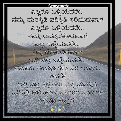 Quote by Appu - ಎಲ್ಲರೂ ಒಳ್ಳೆಯವರೇ..
ನಮ್ಮ ಮನಸ್ಥಿತಿ ಪರಿಸ್ಥಿತಿ ಸರಿಯಿರುವಾಗ
ಎಲ್ಲರೂ ಒಳ್ಳೆಯವರೇ..
ನಮ್ಮ ಅವಶ್ಯಕತೆಇರುವಾಗ
ಎಲ್ಲ ಒಳ್ಳೆಯವರೇ..
ನಿನ್ನ ಜೊತೇಲಿರುವಾಗ
ಇಲ್ಲಿ ಎಲ್ಲ ಒಳ್ಳೆಯವರೇ..
ಸಮಯ ಸಂದರ್ಭಗಳು ಸರಿ ಇದ್ದಾಗ..
ಆದರೇ
ಇಲ್ಲಿ ಎಲ್ಲ ಕೆಟ್ಟವರು ನಿನ್ನ ಮನಸ್ಥಿತಿ ಪರಿಸ್ಥಿತಿ ಆಲೋಚನೆ ಸಮಯ ಸಂದರ್ಭ ಎಲ್ಲವೂ ಕೆಟ್ಟಾಗ..
💫💫 - Made using Quotes Creator App, Post Maker App