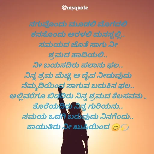 Quote by Appu - ನಗುವೊಂದು ಮೂಡಲಿ ಮೊಗದಲಿ
ಕನಸೊಂದು ಅರಳಲಿ ಮನಸ್ಸಲ್ಲಿ..
ಸಮಯದ ಜೊತೆ ಸಾಗು ನೀ
ಶ್ರಮದ ಹಾದಿಯಲಿ..
ನೀ ಬಯಸದಿರು ಪಲಾನು ಫಲ..
ನಿನ್ನ ಶ್ರಮ ಮೆಚ್ಚಿ ಆ ದೈವ ನೀಡುವುದು
ನೆಮ್ಮದಿಯಿಂದ ಸಾಗುವ ಬದುಕಿನ ಫಲ..
ಅಲ್ಲಿವರೆಗೂ ಬಿಡದಿರು ನಿನ್ನ ಶ್ರಮದ ಕೆಲಸವನು ..
ತೊರೆಯದಿರು ನಿನ್ನ ಗುರಿಯನು..
ಸಮಯ ಒದಗಿ ಬರುವುದು ನಿನಗೆಂದು..
ಕಾಯುತಿರು ನೀ ಖುಷಿಯಿಂದ 😊💫




appu - Made using Quotes Creator App, Post Maker App