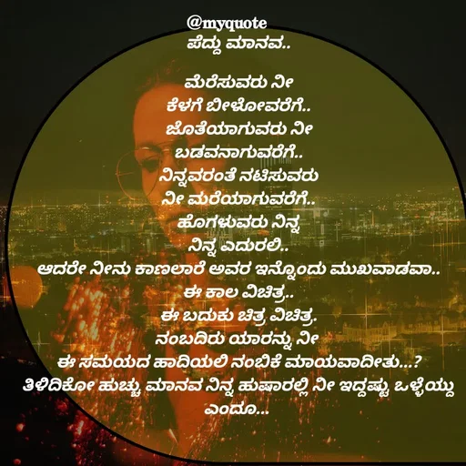 Quote by Appu - ಪೆದ್ದು ಮಾನವ..

ಮೆರೆಸುವರು ನೀ
ಕೆಳಗೆ ಬೀಳೋವರೆಗೆ..
ಜೊತೆಯಾಗುವರು ನೀ
ಬಡವನಾಗುವರೆಗೆ..
ನಿನ್ನವರಂತೆ ನಟಿಸುವರು
ನೀ ಮರೆಯಾಗುವರೆಗೆ..
ಹೊಗಳುವರು ನಿನ್ನ
ನಿನ್ನ ಎದುರಲಿ..
ಆದರೇ ನೀನು ಕಾಣಲಾರೆ ಅವರ ಇನ್ನೊಂದು ಮುಖವಾಡವಾ..
ಈ ಕಾಲ ವಿಚಿತ್ರ..
ಈ ಬದುಕು ಚಿತ್ರ ವಿಚಿತ್ರ.
ನಂಬದಿರು ಯಾರನ್ನು ನೀ 
ಈ ಸಮಯದ ಹಾದಿಯಲಿ ನಂಬಿಕೆ ಮಾಯವಾದೀತು...?
ತಿಳಿದಿಕೋ ಹುಚ್ಚು ಮಾನವ ನಿನ್ನ ಹುಷಾರಲ್ಲಿ ನೀ ಇದ್ದಷ್ಟು ಒಳ್ಳೆಯ್ದು ಎಂದೂ... 

 - Made using Quotes Creator App, Post Maker App