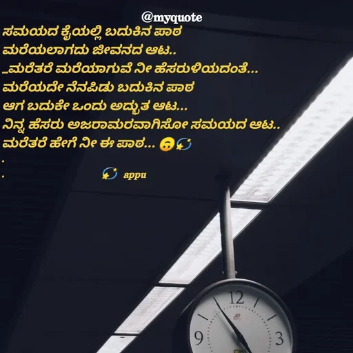 Quote by Appu - ಸಮಯದ ಕೈಯಲ್ಲಿ ಬದುಕಿನ ಪಾಠ
ಮರೆಯಲಾಗದು ಜೀವನದ ಆಟ..
...ಮರೆತರೆ ಮರೆಯಾಗುವೆ ನೀ ಹೆಸರುಳಿಯದಂತೆ...
ಮರೆಯದೇ ನೆನಪಿಡು ಬದುಕಿನ ಪಾಠ 
ಆಗ ಬದುಕೇ ಒಂದು ಅದ್ಭುತ ಆಟ...
ನಿನ್ನ ಹೆಸರು ಅಜರಾಮರವಾಗಿಸೋ ಸಮಯದ ಆಟ..
ಮರೆತರೆ ಹೇಗೆ ನೀ ಈ ಪಾಠ... 🙃💫
.              
.                                 💫  appu - Made using Quotes Creator App, Post Maker App