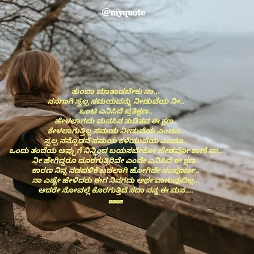 Quote by Appu - ತುಂಬಾ ಮಾತಾಡಬೇಕು ನಾ...
ನನಗಾಗಿ ಸ್ವಲ್ಪ ಸಮಯವನ್ನು ನೀಡುವೆಯ ನೀ..
ಒಂಟಿ ಎನಿಸಿದೆ ಪ್ರತಿಕ್ಷಣ..
ಹೇಳಲಾಗದು ಮನಸಿನ ತುಡಿತವ ಈ ಕ್ಷಣ..
ಕೇಳಲಾಗುತ್ತಿಲ್ಲ ಸಮಯ ನೀಡುವೆಯ ಎಂದೂ..
ಸ್ವಲ್ಪ ನನ್ನೊಡನೆ ಸಮಯ ಕಳೆಯುವೆಯ ಎಂದೂ..
ಒಂದು ತಂದೆಯ ಅಪ್ಪುಗೆ ನಿನ್ನಿಂದ ಬಯಸಬೇಕೋ ಬೇಡವೋ ಕಾಣೆ ನಾ..
ನೀ ಹೇಗಿದ್ದರೂ ದೂರಗುತ್ತಿರಿವೇ ಎಂದೇ ಎನಿಸಿದೆ ಈ ಕ್ಷಣ..
ಕಾರಣ ನಿನ್ನ ನಡವಳಿಕೆ ಬದಲಾಗಿ ಹೋಗಿದೇ ಸಂಪೂರ್ಣ..
ನಾ ಎಷ್ಟೇ ಹೇಳಿದರು ಈಗ ನಿನಗದು ಅರ್ಥವಾಗುವುದಿಲ್ಲ...
ಆದರೇ ನೋವಲ್ಲೆ ಕೊರಗುತ್ತಿದೆ ಸದಾ ನನ್ನ ಈ ಮನ....

🅰︎🅿︎🅿︎🆄︎ - Made using Quotes Creator App, Post Maker App