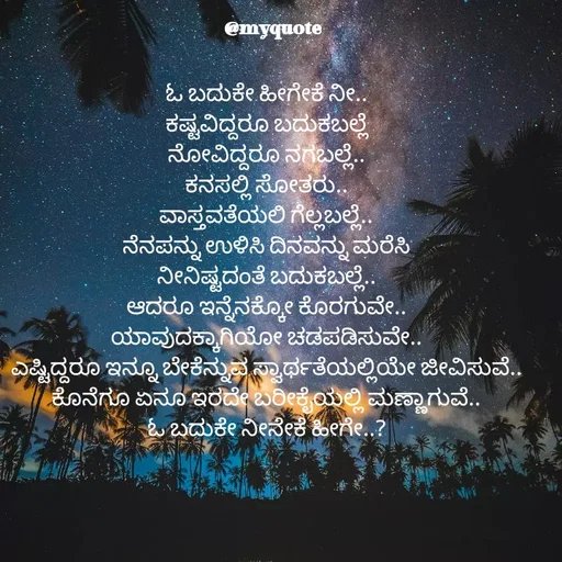 Quote by Appu - ಓ ಬದುಕೇ ಹೀಗೇಕೆ ನೀ..
ಕಷ್ಟವಿದ್ದರೂ ಬದುಕಬಲ್ಲೆ
ನೋವಿದ್ದರೂ ನಗಬಲ್ಲೆ..
ಕನಸಲ್ಲಿ ಸೋತರು..
ವಾಸ್ತವತೆಯಲಿ ಗೆಲ್ಲಬಲ್ಲೆ..
ನೆನಪನ್ನು ಉಳಿಸಿ ದಿನವನ್ನು ಮರೆಸಿ
ನೀನಿಷ್ಟದಂತೆ ಬದುಕಬಲ್ಲೆ..
ಆದರೂ ಇನ್ನೆನಕ್ಕೋ ಕೊರಗುವೇ..
ಯಾವುದಕ್ಕಾಗಿಯೋ ಚಡಪಡಿಸುವೇ..
ಎಷ್ಟಿದ್ದರೂ ಇನ್ನೂ ಬೇಕೆನ್ನುವ ಸ್ವಾರ್ಥತೆಯಲ್ಲಿಯೇ ಜೀವಿಸುವೆ..
ಕೊನೆಗೂ ಏನೂ ಇರದೇ ಬರೀಕೈಯಲ್ಲಿ ಮಣ್ಣಾಗುವೆ..
ಓ ಬದುಕೇ ನೀನೇಕೆ ಹೀಗೇ..? - Made using Quotes Creator App, Post Maker App