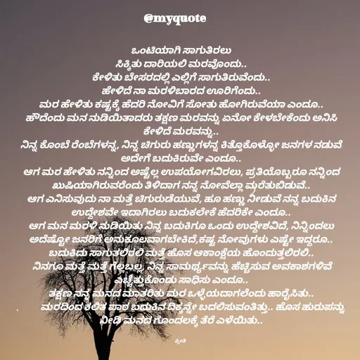 Quote by Appu ( Preeti ) - ಒಂಟಿಯಾಗಿ ಸಾಗುತಿರಲು
ಸಿಕ್ಕಿತು ದಾರಿಯಲಿ ಮರವೊಂದು..
ಕೇಳಿತು ಬೇಸರದಲ್ಲಿ ಎಲ್ಲಿಗೆ ಸಾಗುತಿರುವೆಂದು..
ಹೇಳಿದೆ ನಾ ಮರಳಿಬಾರದ ಊರಿಗೆಂದು..
ಮರ ಹೇಳಿತು ಕಷ್ಟಕ್ಕೆ ಹೆದರಿ ನೋವಿಗೆ ಸೋತು ಹೋಗಿರುವೆಯಾ ಎಂದೂ..
ಹೌದೆಂದು ಮನ ನುಡಿಯಿತಾದರು ತಕ್ಷಣ ಮರವನ್ನು ಏನೋ ಕೇಳಬೇಕೆಂದು ಅನಿಸಿ ಕೇಳಿದೆ ಮರವನ್ನು..
ನಿನ್ನ ಕೊಂಬೆ ರೆಂಬೆಗಳನ್ನ, ನಿನ್ನ ಚಿಗುರು ಹಣ್ಣುಗಳನ್ನ ಕಿತ್ತೊಕೊಳ್ಳೋ ಜನಗಳ ನಡುವೆ ಅದೇಗೆ ಬದುಕಿರುವೇ ಎಂದೂ..
ಆಗ ಮರ ಹೇಳಿತು ನನ್ನಿಂದ ಅಷ್ಟೆಲ್ಲ ಉಪಯೋಗವಿರಲು, ಪ್ರತಿಯೊಬ್ಬರೂ ನನ್ನಿಂದ ಖುಷಿಯಾಗಿರುವರೆಂದು ತಿಳಿದಾಗ ನನ್ನ ನೋವೆಲ್ಲಾ ಮರೆತುಬಿಡುವೆ..
ಆಗ ಎನಿಸುವುದು ನಾ ಮತ್ತೆ ಚಿಗುರುಡೆಯುವೆ, ಹೂ ಹಣ್ಣು ನೀಡುವೆ ನನ್ನ ಬದುಕಿನ ಉದ್ದೇಶವೇ ಇದಾಗಿರಲು ಬದುಕಲೇಕೆ ಹೆದರಿಕೇ ಎಂದೂ..
ಆಗ ಮನ ಮರಳಿ ನುಡಿಯಿತು ನಿನ್ನ ಬದುಕಿಗೂ ಒಂದು ಉದ್ದೇಶವಿದೆ, ನಿನ್ನಿಂದಲು ಅದೆಷ್ಟೋ ಜನರಿಗೆ ಅನುಕೂಲವಾಗಬೇಕಿದೆ,ಕಷ್ಟ ನೋವುಗಳು ಎಷ್ಟೇ ಇದ್ದರೂ.. ಬದುಕಿದು ಸಾಗುತಲಿರಲಿ ಮತ್ತೆ ಹೊಸ ಆಕಾಂಕ್ಷೆಯ ಹೊಂದುತ್ತಲಿರಲಿ..
 ನಿನಗೂ ಮತ್ತೆ ಮತ್ತೆ ಗೆಲ್ಲಬಲ್ಲ, ನಿನ್ನ ಸಾಮರ್ಥ್ಯವನ್ನು ಹೆಚ್ಚಿಸುವ ಅವಕಾಶಗಳಿವೆ ಎಚ್ಚೆತ್ತುಕೊಂಡು ಸಾಧಿಸು ಎಂದೂ..
ತಕ್ಷಣ ನನ್ನ ಮನದ ಮಾತರಿತು ಮರ ಒಳ್ಳೆಯದಾಗಲೆಂದು ಹಾರೈಸಿತು..
.           ಮರದಿಂದ ಕಲಿತ ಪಾಠ ಬದುಕಿನ ದಿಕ್ಕನ್ನೇ ಬದಲಿಸುವಂತಿತ್ತು.. ಹೊಸ ಹುರುಪನ್ನು ನೀಡಿ ಮನದ ಗೊಂದಲಕ್ಕೆ ತೆರೆ ಎಳೆಯಿತು..


ಪ್ರೀತಿ  - Made using Quotes Creator App, Post Maker App