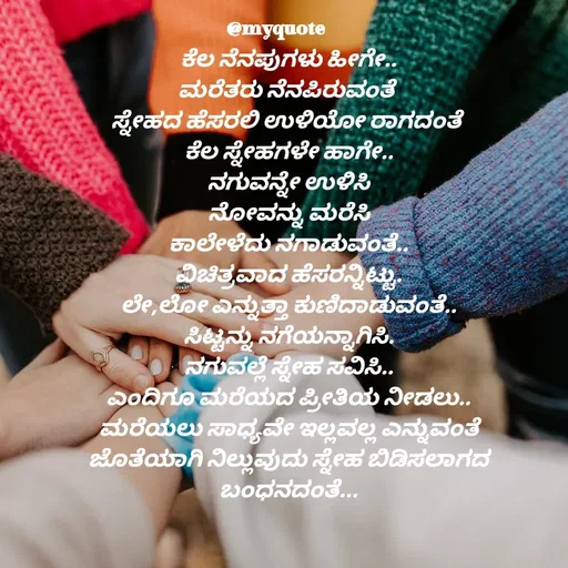 Quote by Appu ( Preeti ) - ಕೆಲ ನೆನಪುಗಳು ಹೀಗೇ..
ಮರೆತರು ನೆನಪಿರುವಂತೆ 
ಸ್ನೇಹದ ಹೆಸರಲಿ ಉಳಿಯೋ ರಾಗದಂತೆ 
ಕೆಲ ಸ್ನೇಹಗಳೇ ಹಾಗೇ..
ನಗುವನ್ನೇ ಉಳಿಸಿ
ನೋವನ್ನು ಮರೆಸಿ
ಕಾಲೇಳೆದು ನಗಾಡುವಂತೆ..
ವಿಚಿತ್ರವಾದ ಹೆಸರನ್ನಿಟ್ಟು.
ಲೇ,ಲೋ ಎನ್ನುತ್ತಾ ಕುಣಿದಾಡುವಂತೆ..
ಸಿಟ್ಟನ್ನು ನಗೆಯನ್ನಾಗಿಸಿ.
ನಗುವಲ್ಲೆ ಸ್ನೇಹ ಸವಿಸಿ..
ಎಂದಿಗೂ ಮರೆಯದ ಪ್ರೀತಿಯ ನೀಡಲು..
ಮರೆಯಲು ಸಾಧ್ಯವೇ ಇಲ್ಲವಲ್ಲ ಎನ್ನುವಂತೆ
ಜೊತೆಯಾಗಿ ನಿಲ್ಲುವುದು ಸ್ನೇಹ ಬಿಡಿಸಲಾಗದ ಬಂಧನದಂತೆ...





ಪ್ರೀತಿ  - Made using Quotes Creator App, Post Maker App