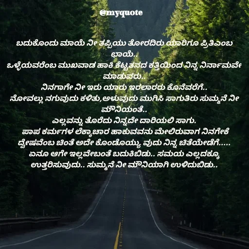 Quote by Appu ( Preeti ) - ಬದುಕೊಂದು ಮಾಯೆ ನೀ ತಪ್ಪಿಯು ತೋರದಿರು ಯಾರಿಗೂ ಪ್ರಿತಿಎಂಬ ಛಾಯೆ..
ಒಳ್ಳೆಯವರೆಂಬ ಮುಖವಾಡ ಹಾಕಿ ಕೆಟ್ಟತನದ ಕತ್ತಿಯಿಂದ ನಿನ್ನ ನಿರ್ನಾಮವೇ ಮಾಡುವರು..
ನಿನಗಾಗೇ ನೀ ಇರು ಯಾರು ಇರಲಾರರು ಕೊನೆವರೆಗೆ..
ನೋವಲ್ಲು ನಗುವುದು ಕಳಿತು,ಅಳುವುದು ಮುಗಿಸಿ ಸಾಗುತಿರು ಸುಮ್ಮನೆ ನೀ ಮೌನಿಯಂತೆ..
ಎಲ್ಲವನ್ನು ತೊರೆದು ನಿನ್ನದೇ ದಾರಿಯಲಿ ಸಾಗು.
 ಪಾಪ ಕರ್ಮಗಳ ಲೆಕ್ಕಾಚಾರ ಹಾಕುವವನು ಮೇಲಿರುವಾಗ ನಿನಗೇಕೆ ದ್ವೇಷವೆಂಬ ಚಿಂತೆ ಅದೇ ಕೊಂಡೊಯ್ಯು ವುದು ನಿನ್ನ ಚಿತೆಯೇಡೆಗೆ.....
ಏನೂ ಆಗೇ ಇಲ್ಲವೇಬಂತೆ ಬದುಕಿಬಿಡು.. ಸಮಯ ಎಲ್ಲದಕ್ಕೂ ಉತ್ತರಿಸುವುದು.. ಸುಮ್ಮನೆ ನೀ ಮೌನಿಯಾಗಿ ಉಳಿದುಬಿಡು.. - Made using Quotes Creator App, Post Maker App