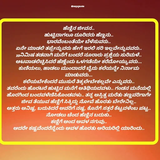 Quote by Appu ( Preeti ) - ಹೆಣ್ಣಿನ ಜೀವನ..
ಹುಟ್ಟಿದಾಗಲೂ ದೂರಿದರು ಹೆಣ್ಣನು..
ಭಾರವೆಂಬಂತೆಯೇ ಬೆಳೆಸುವರು..
ಏನೇ ಮಾಡಲಿ ತಪ್ಪೇನ್ನುವರು ಹೇಗೆ ಇರಲಿ ಸರಿ ಇಲ್ಲವೇನ್ನುವವರು..
10ನಿಮಿಷ ತಡವಾಗಿ ಮನೆಗೆ ಬಂದರೆ ನೂರಾರು ಪ್ರಶ್ನೆಯ ಸುರಿಮಳೆ..
ಆಟವಾಡಲಿಚ್ಚಿಸಿದರೆ ಹೆಣ್ಣೆಂದು ಒಳಗಡೆಯೇ ಕರೆದೋಯ್ಯುವರು...
ಕುಣಿಯಲು, ಹಾಡಲು ಮುಂದಾದರೆ ಬೈದು ಕಲೆಯನ್ನೇ ನಿರ್ನಾಮ ಮಾಡುವರು...
ಕಲಿಯಬೇಕೆಂದರೆ ಮುಸುರೆ ತಿಕ್ಕಲೇಬೇಕಲ್ಲವೇ ಎನ್ನುವರು..
ತವರೆಂದು ಹೊರಟರೆ ಹುಟ್ಟಿದ ಮನೆಗೆ ಅತಿಥಿಯದವಳು.. ಗಂಡನ ಮನೆಯಲ್ಲಿ ಹೊರಗಿಂದ ಬಂದವಳೆಣಿಸಿಕೊಂಡವಳು.. ತನ್ನ ಅಸ್ತಿತ್ವ ಮರೆತು ತಣ್ಣವರಿಗಾಗೇ ಜೀವ ತೆಯುವ ಹೆಣ್ಣಿಗೆ ಸಿಕ್ಕಿದ್ದು ನೋವೆ ಹೊರತು ಬೇರೇನಿಲ್ಲ..
ಅತ್ತರು ಅನಿಷ್ಟ, ಬದುಕಿದರೆ ಅವರಿಗೆ ನಷ್ಟ, ಕೊನೆಗೆ ಸತ್ತರೆ ಕೆಟ್ಟವಳೆಂಬ ಪಟ್ಟ..
ನೋಡಲು ಚೆಂದ ಹೆಣ್ಣಿನ ಬದುಕು..
ಕಣ್ಣಿಗೆ ಅಂದ ಅವಳ ನಗುವು..
ಆದರೇ ಕಷ್ಟವೆಂದರೆನ್ನೆಂದು ಅವಳ ಹೊರತು ಅರಿಯರಿಲ್ಲಿ ಯಾರಿಂದು..
 - Made using Quotes Creator App, Post Maker App