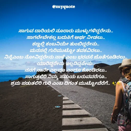 Quote by Appu ( Preeti ) - ಸಾಗುವ ದಾರಿಯಲಿ ನೂರಾರು ಮುಳ್ಳುಗಳಿದ್ದರೇನು..
ಸಾಗಲೇಬೇಕಲ್ಲ ಬದುಕಿಗೆ ಅರ್ಥ ನೀಡಲು..
ಕಣ್ಣಲ್ಲಿ ಕಂಬನಿಯೇ ತುಂಬಿದ್ದರೇನು..
ಮನಸಲ್ಲಿ ಗುರಿಮುಟ್ಟೋ ತವಕವಿರಲು..
ನಿನ್ನೆಎಂಬ ನೋವಿದ್ದರೇನು ನಾಳೆ ಎಂಬ ಭರವಸೆ ಜೊತೆಗೂಡಿರಲು..
ಯಾರಿದ್ದರೇನು ಇಲ್ಲದಿದ್ದರೇನು..
ನನಗೆ ನಾನೇ ಎಲ್ಲವೂ ಎಂದೂ ಕೊಂಡಿರಲು..
ಸಾಗುತ್ತಲಿರಿ ನಿಮ್ಮ ಸಮಯ ಬರುವವರೆಗೂ..
ಶ್ರಮ ಪಡುತಲಿರಿ ಗುರಿ ಎಂಬ ದಿಗಂತ ಮುಟ್ಟೋವೆರೆಗೆ.. ✨️✨️ - Made using Quotes Creator App, Post Maker App