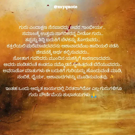 Quote by Appu ( Preeti ) - 
ಗುರು ಎಂದಾಕ್ಷಣ ನೆನಪಾದದ್ದು ಅವರ ಗಾಂಭೀರ್ಯ.. 
ಸಮಾಜಕ್ಕೆ ಉತ್ತಮ ನಾಗರಿಕರನ್ನ ನೀಡೋ ಗುರು..
ತಪ್ಪನ್ನು ತಿದ್ದಿ ಬದುಕಿಗೆ ಬೆಳಕನ್ನು ತೋರುವರು..
ಕತ್ತಲೆಯಲಿ ಮರೆಮಾಚಿದವರನು ಆಶಾವಾದವೆಂಬ ಹಾದಿಯಲಿ ನಡೆಸಿ ಜೀವನಕ್ಕೆ ಅರ್ಥ ಕಲ್ಪಿಸುವವರು..
ಸೋತಾಗ ಗದರಿದರು ಮುಂದಿನ ಯಶಸ್ಸಿಗೆ ಕಾರಣರಾದವರು..
ಅವರು ಪಂಡಿತರಂತೆ ಕಂಡರೂ ನಮ್ಮೊಡನೆ ಸ್ನೇಹಿತರಂತೆ ಬೆರೆಯುವವರು..
ಅವರಾಡೋ ಮಾತುಗಳು ಈ ಬದುಕಿಗೆ ಗುರಿಯನ್ನು ಹೊಂದುವಂತೆ ಮಾಡಿ, ನಂಬಿಕೆ, ಧೈರ್ಯ, ಆಶಾವಾದಗಳನ್ನು ಮೂಡಿಸುವಂತವು.
.    
  ಇಂತಹ ಒಂದು ಅದ್ಭುತ ಕಾರ್ಯದಲ್ಲಿ ನಿರತರಾಗಿರೋ ಎಲ್ಲ ಗುರುಗಳಿಗೂ ಗುರು ಪೌರ್ಣಿಮೆಯ ಶುಭಾಶಯಗಳು 🙏 - Made using Quotes Creator App, Post Maker App