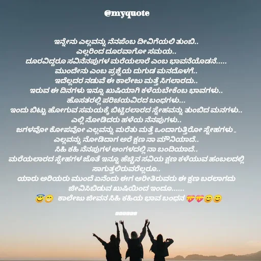 Quote by Appu ( Preeti ) - 
ಇನ್ನೇನು ಎಲ್ಲವನ್ನು ನೆನಪೆಂಬ ದೀವಿಗೆಯಲಿ ತುಂಬಿ..
ಎಲ್ಲರಿಂದ ದೂರವಾಗೋ ಸಮಯ..
ದೂರವಿದ್ದರೂ ಸವಿನೆನಪುಗಳ ಮರೆಯಲಾರೆ ಎಂಬ ಭಾವನೆಯೊಡನೆ.....
ಮುಂದೇನು ಎಂಬ ಪ್ರಶ್ನೆಯ ದುಗುಡ ಮನದೊಳಗೆ..
ಇದೆಲ್ಲದರ ನಡುವೆ ಈ ಕಾಲೇಜು ಮತ್ತೆ ಸಿಗಲಾರದು..
ಇರುವ ಈ ದಿನಗಳು ಇನ್ನೂ ಖುಷಿಯಾಗಿ ಕಳೆಯಬೇಕೆಂಬ ಭಾವಗಳು..
ಹೊಸತರಲ್ಲಿ ಪರಿಚಯವಿರದ ಬಂಧಗಳು...
ಇಂದು ಬಿಟ್ಟು ಹೋಗುವ ಸಮಯಕ್ಕೆ ಬಿಟ್ಟಿರಲಾರದ ಸ್ನೇಹವನ್ನು ತುಂಬಿದ ಮನಗಳು..
ಎಲ್ಲಿ ನೋಡಿದರು ಹಳೆಯ ನೆನಪುಗಳು..
ಜಗಳವೋ ಕೋಪವೋ ಎಲ್ಲವನ್ನು ಮರೆತು ಮತ್ತೆ ಒಂದಾಗುತ್ತಿರೋ ಸ್ನೇಹಗಳು ..
ಎಲ್ಲವನ್ನು ನೋಡಿದಾಗ ಅರೆ ಕ್ಷಣ ನಾ ಮೌನಿಯಾದೆ..
ಸಿಹಿ ಕಹಿ ನೆನಪುಗಳ ಅಂಗಳದಲ್ಲಿ ನಾ ಬಂದಿಯಾದೆ..
ಮರೆಯಲಾರದ ಸ್ನೇಹಗಳ ಜೊತೆ ಇನ್ನೂ ಹೆಚ್ಚಿನ ಸವಿಯ ಕ್ಷಣ ಕಳೆಯುವ ಹಂಬಲದಲ್ಲಿ ಸಾಗುತ್ತಲಿರುವರೆಲ್ಲರೂ..
ಯಾರು ಅರಿಯರು ಮುಂದೆ ಏನೆಂದು ಈಗ ಆರೀತಿರುವರು ಈ ಕ್ಷಣ ಬರಲಾಗದು ಜೀವಿಸಿಬಿಡುವ ಖುಷಿಯಿಂದ ಇಂದೂ......
   😇😁   ಕಾಲೇಜು ಜೀವನ ಸಿಹಿ ಕಹಿಯ ಭಾವ ಬಂಧನ 💝💝😊😊


🅿︎🆁︎🅴︎🅴︎🆃︎🅸︎ - Made using Quotes Creator App, Post Maker App