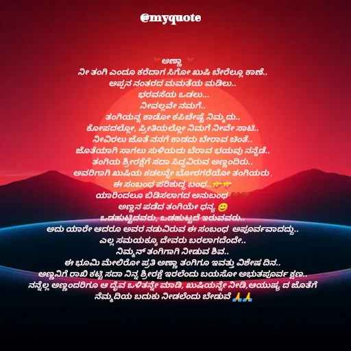 Quote by Appu ( Preeti ) - ❤ಅಣ್ಣಾ ❤
ನೀ ತಂಗಿ ಎಂದೂ ಕರೆದಾಗ ಸಿಗೋ ಖುಷಿ ಬೇರೆಲ್ಲೂ ಕಾಣೆ..
ಅಪ್ಪನ ನಂತರದ ಮಮತೆಯ ಮಡಿಲು..
 ಭರವಸೆಯ ಒಡಲು...
ನೀವಲ್ಲವೇ ನಮಗೆ..
ತಂಗಿಯನ್ನ ಕಾಡೋ ಕಪಿಚೇಷ್ಟೆ ನಿಮ್ಮದು..
ಕೋಪದಲ್ಲೋ, ಪ್ರೀತಿಯಲ್ಲೋ ನಿಮಗೆ ನೀವೇ ಸಾಟಿ..
ನೀವಿರಲು ಜೊತೆ ನನಗೆ ಕಾಡದು ಬೇರಾವ ಚಿಂತೆ..
ಜೊತೆಯಾಗಿ ಸಾಗಲು ಸುಳಿಯದು ಬೆರಾವ ಭಯವು ನನ್ನೆಡೆ..
ತಂಗಿಯ ಶ್ರೀರಕ್ಷೆಗೆ ಸದಾ ಸಿದ್ಧವಿರುವ ಅಣ್ಣಂದಿರು..
ಅವರಿಗಾಗಿ ಖುಷಿಯ ಕಡಲನ್ನೇ ಬೋರಗರೆಯೋ ತಂಗಿಯರು .
ಈ ಸಂಬಂಧ ಪರಿಶುದ್ಧ ಬಂಧ..💝💝
ಯಾರಿಂದಲೂ ಬಿಡಿಸಲಾಗದ ಅನುಬಂಧ ❤❤
ಅಣ್ಣನ ಪಡೆದ ತಂಗಿಯೇ ಧನ್ಯ 😊
ಒಡಹುಟ್ಟಿದವರು, ಒಡಹುಟ್ಟದೆ ಇರುವವರು..
ಅದು ಯಾರೇ ಆದರೂ ಅವರ ನಡುವಿರುವ ಈ ಸಂಬಂಧ  ಅಪೂರ್ವವಾದದ್ದು..
ಎಲ್ಲ ಸಮಯಕ್ಕೂ ದೇವರು ಬರಲಾಗದೆಂದೇ..
ನಿಮ್ಮನ್ ತಂಗಿಗಾಗಿ ನೀಡುವ ಶಿವ..
ಈ ಭೂಮಿ ಮೇಲಿರೋ ಪ್ರತಿ ಅಣ್ಣಾ ತಂಗಿಗೂ ಇವತ್ತು ವಿಶೇಷ ದಿನ..
ಅಣ್ಣನಿಗೆ ರಾಖಿ ಕಟ್ಟಿ ಸದಾ ನಿನ್ನ ಶ್ರೀರಕ್ಷೆ ಇರಲೆಂದು ಬಯಸೋ ಅಭುತಪೂರ್ವ ಕ್ಷಣ..
ನನ್ನೆಲ್ಲ ಅಣ್ಣಂದರಿಗೂ ಆ ದೈವ ಒಳಿತನ್ನೇ ಮಾಡಿ, ಖುಷಿಯನ್ನೇ ನೀಡಿ,ಆಯುಷ್ಯ ದ ಜೊತೆಗೆ
 ನೆಮ್ಮದಿಯ ಬದುಕು ನೀಡಲೆಂದು ಬೇಡುವೆ 🙏🙏

 - Made using Quotes Creator App, Post Maker App