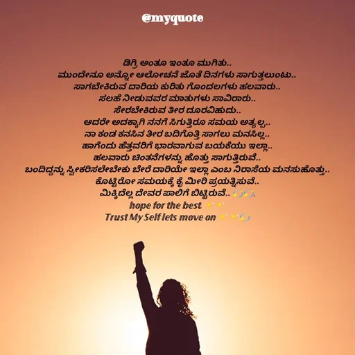 Quote by Appu ( Preeti ) - ಡಿಗ್ರಿ ಅಂತೂ ಇಂತೂ ಮುಗಿತು..
ಮುಂದೇನೂ ಅನ್ನೋ ಆಲೋಚನೆ ಜೊತೆ ದಿನಗಳು ಸಾಗುತ್ತಲುಂಟು..
ಸಾಗಬೇಕಿರುವ ದಾರಿಯ ಕುರಿತು ಗೊಂದಲಗಳು ಹಲವಾರು..
ಸಲಹೆ ನೀಡುವವರ ಮಾತುಗಳು ಸಾವಿರಾರು..
ಸೇರಬೇಕಿರುವ ತೀರ ದೂರವಿಹುದು..
ಆದರೇ ಅದಕ್ಕಾಗಿ ನನಗೆ ಸಿಗುತ್ತಿರೂ ಸಮಯ ಅತ್ಯಲ್ಪ..
ನಾ ಕಂಡ ಕನಸಿನ ತೀರ ಬದಿಗೊತ್ತಿ ಸಾಗಲು ಮನಸಿಲ್ಲ..
ಹಾಗೆಂದು ಹೆತ್ತವರಿಗೆ ಭಾರವಾಗುವ ಬಯಕೆಯು ಇಲ್ಲಾ..
ಹಲವಾರು ಚಿಂತನೆಗಳನ್ನು ಹೊತ್ತು ಸಾಗುತ್ತಿರುವೆ..
ಬಂದಿದ್ದನ್ನು ಸ್ವೀಕರಿಸಲೇಬೇಕು ಬೇರೆ ದಾರಿಯೇ ಇಲ್ಲಾ ಎಂಬ ನಿರಾಸೆಯ ಮನಸುಹೊತ್ತು..
ಕೊಟ್ಟಿರೋ ಸಮಯಕ್ಕೆ ಕೈ ಮೀರಿ ಪ್ರಯತ್ನಿಸುವೆ..
ಮಿಕ್ಕಿದೆಲ್ಲ ದೇವರ ಪಾಲಿಗೆ ಬಿಟ್ಟಿರುವೆ.. 💫💫.
𝕙𝕠𝕡𝕖 𝕗𝕠𝕣 𝕥𝕙𝕖 𝕓𝕖𝕤𝕥. ✨✨
𝕋𝕣𝕦𝕤𝕥 𝕄𝕪 𝕊𝕖𝕝𝕗 𝕝𝕖𝕥𝕤 𝕞𝕠𝕧𝕖 𝕠𝕟 ✨✨💫 - Made using Quotes Creator App, Post Maker App