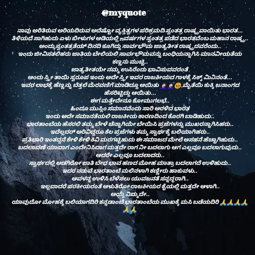 Quote by Appu ( Preeti ) - ನಾವು ಅರಿತಿರುವ ಅರಿಯದಿರುವ ಅದೆಷ್ಟೋ ವ್ಯಕ್ತಿತ್ವಗಳ ಪರಿಶ್ರಮದಿ ಸ್ವಂತತ್ರ ರಾಷ್ಟ್ರವಾಯಿತು ಭಾರತ...
ತಿಳಿಯದೆ ಸಾಗಿಹುದು ಏಳು ಬೀಳುಗಳ ಅಡಿಯಲ್ಲಿ 75ವರ್ಷಗಳ ಸ್ವಂತತ್ರ ಪಡೆದ ಭಾರತವೆಂಬ ಮಹಾನ ರಾಷ್ಟ್ರ..
ಅಂದು ಸ್ವಂತತ್ರತೆಯ್ ದಿನದಿ ಕೂಗಿದ್ದು ಸಾರ್ವಭೌಮ ಜಾತ್ಯತೀತ ರಾಷ್ಟ್ರದವರೆಂದು..
ಇಂದು ಜೀವಿಸತಲಿಹರು ಜಾತಿಯ ಬೇಲಿಯಲಿ ಸಾರ್ವಭೌಮವನ್ನು ಬಂಧಿಯನ್ನಾಗಿಸಿ ಮಾನವೀಯತೆಯ ಕಣ್ಣನು ಮುಚ್ಚಿ..
 ಜಾತ್ಯತೀತಯೇ ನಮ್ಮ ಉಸಿರೆಂದು ಭಾವಿಸುವವರಂತೆ .
ಅಂದು ಸ್ತ್ರೀ ತಾಯಿ ಸ್ವರೂಪ ಇಂದು ಅದೇ ಸ್ತ್ರೀ ಇವರ ರಾಜಕೀಯದ ಗಾಳಕ್ಕೆ ಸಿಕ್ಕ್ ಮಿನಿನಂತೆ...
ಇವರ ಲಾಭಕ್ಕೆ ಹೆಣ್ಣನ್ನು ಬೆತ್ತಲೆ ಮೆರವಣಿಗೆ ಮಾಡಿದ್ದೂ ಆಯಿತು 🤦🏻‍♀️🤦🏻‍♀️😖..ಮೈತೆಯಿ ಕುಕ್ಕಿ ಜನಾಂಗದ ಹೆಸರಿಟ್ಟಿದ್ದು ಆಯಿತು...
ಈಗ ಮತ್ತೇದೇನೂ ಕೋಮುಗಲಭೆ..
ಹಿಂದೂ ಮುಸ್ಲಿಂ ಸಮಾನವೆಂದು ಸಾರಿ ಅರಳಿದ ಭಾರತ
ಇಂದು ಅದೇ ಸಮಾನತೆಯಲಿ ರಾಜಕೀಯ ಕಾರಣದಿಂದ ಕೊರಗಿ ಬಾಡಿಹುದು..
ಭಾರತಾಂಬೆಯ ಹೆಸರಲಿ ತಮ್ಮ ಬೇಳೆ ಚೆನ್ನಾಗಿಯೇ ಬೇಯಿಸಿ ಪ್ರಜೆಗಳನ್ನು ಮುಖರನ್ನಾಗಿಸಿಹರು..
ಇದೆಲ್ಲದರ್ ಅರಿವಿದ್ದರೂ ಕೆಲ ಪ್ರಜೆಗಳು ತಮ್ಮ ಸ್ವಾರ್ಥಕ್ಕೆ ಬಲಿಯಾಗಿಹರು..
ಪ್ರತಿಭಾರಿ ಇಂತದ್ದನೆ ಕೇಳಿ ಕೇಳಿ ಕಿವಿ ಮರಗಟ್ಟಿಹುದು ಈ ಸಮಾಜದ ಮೇಲೆ ಅಸಹನೆ ಹೆಚ್ಚಾಗಿಹುದು..
ಬದಲಾವಣೆ ಯಾವಾಗ ಎಂದೇನಿಸಿದಾಗ ಮತ್ತದೇ ರಾಗ ನೀ ಬದಲಾಗು ಆಗ ಎಲ್ಲವೂ ಬದಲಾಗುವುದು..
ಆದರೇ ಎಲ್ಲವೂ ಬದಲಾದರು..
ಸ್ವಾರ್ಥದಲ್ಲಿ ಅಡಗಿರೋ ಜಾತಿ ಬೇಧ ಭಾವ ಹಣದ ಮೋಹ ಮಾತ್ರಾ ಬದಲಾಗದೆ ಉಳಿಹುದು..
ಇದರ ನಡುವೆ ಭಾರತಾಂಬೆ ಮಲಿನಳಾಗಿ ಕಣ್ಣೀರು ಹಾಕುವಳು..
ಅವಳನ್ನ ಉಳಿಸಿ ಬೆಳೆಸಲು ಯುವಜನತೆ ಸನ್ನದ್ಧರಾಗಿ..
ಇಲ್ಲವಾದರೆ ಪರಕೀಯರಂತೆ ಆಳುತಿರೋ ರಾಜಕೀಯರ ಕೈಯಲ್ಲಿ ಮತ್ತದೇ ಆಳಾಗಿ..
ಆಯ್ಕೆ ನಿಮ್ಮದೇ..
ಯಾವುದೋ ಮೋಹಕ್ಕೆ ಬಲಿಯಾಗದಿರಿ ಕನ್ನಡಾಂಬೆ ಭಾರತಾಂಬೆಯ ಮುಖಕ್ಕೆ ಮಸಿ ಬಡೆಯದಿರಿ 🙏🙏🙏🙏🙏🙏

 - Made using Quotes Creator App, Post Maker App