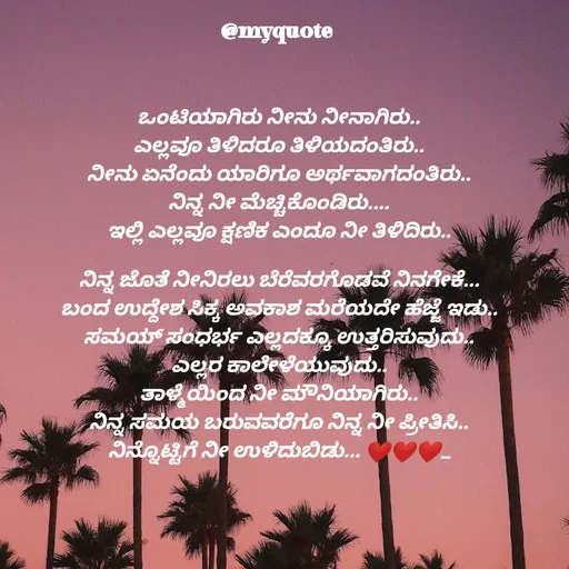 Quote by Appu ( Preeti ) - ಒಂಟಿಯಾಗಿರು ನೀನು ನೀನಾಗಿರು..
ಎಲ್ಲವೂ ತಿಳಿದರೂ ತಿಳಿಯದಂತಿರು..
ನೀನು ಏನೆಂದು ಯಾರಿಗೂ ಅರ್ಥವಾಗದಂತಿರು..
ನಿನ್ನ ನೀ ಮೆಚ್ಚಿಕೊಂಡಿರು....
ಇಲ್ಲಿ ಎಲ್ಲವೂ ಕ್ಷಣಿಕ ಎಂದೂ ನೀ ತಿಳಿದಿರು..

ನಿನ್ನ ಜೊತೆ ನೀನಿರಲು ಬೆರೆವರಗೊಡವೆ ನಿನಗೇಕೆ...
ಬಂದ ಉದ್ದೇಶ ಸಿಕ್ಕ ಅವಕಾಶ ಮರೆಯದೇ ಹೆಜ್ಜೆ ಇಡು..
ಸಮಯ್ ಸಂಧರ್ಭ ಎಲ್ಲದಕ್ಕೂ ಉತ್ತರಿಸುವುದು..
ಎಲ್ಲರ ಕಾಲೇಳೆಯುವುದು..
ತಾಳ್ಮೆಯಿಂದ ನೀ ಮೌನಿಯಾಗಿರು..
ನಿನ್ನ ಸಮಯ ಬರುವವರೆಗೂ ನಿನ್ನ ನೀ ಪ್ರೀತಿಸಿ..
ನಿನ್ನೊಟ್ಟಿಗೆ ನೀ ಉಳಿದುಬಿಡು... ❤❤❤....








 - Made using Quotes Creator App, Post Maker App