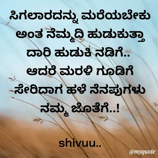 Quote by Laxman Dalavayi - ಸಿಗಲಾರದನ್ನು ಮರೆಯಬೇಕು ಅಂತ ನೆಮ್ಮದಿ ಹುಡುಕುತ್ತಾ ದಾರಿ ಹುಡುಕಿ ನಡಿಗೆ.. 
ಆದರೆ ಮರಳಿ ಗೂಡಿಗೆ ಸೇರಿದಾಗ ಹಳೆ ನೆನಪುಗಳು ನಮ್ಮ ಜೊತೆಗೆ..!

shivuu.. - Made using Quotes Creator App, Post Maker App