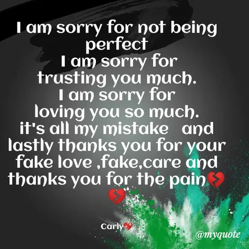 Quote by Carly💖 - I am sorry for not being perfect
 I am sorry for trusting you much.                                                   I am sorry for loving you so much.                                                    it's all my mistake   and lastly thanks you for your fake love ,fake,care and thanks you for the pain💔💔


Carly💖 - Made using Quotes Creator App, Post Maker App