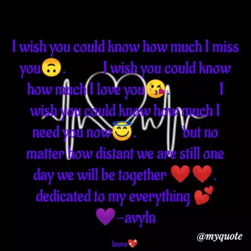 Quote by Carly💖 - I wish you could know how much I miss you🙃.            I wish you could know how much I love you😘.                I wish you could know how much I need you now😇.               but no matter how distant we are still one day we will be together ❤❤.                                                     dedicated to my everything 💕💜-avyln

laura💖 - Made using Quotes Creator App, Post Maker App
