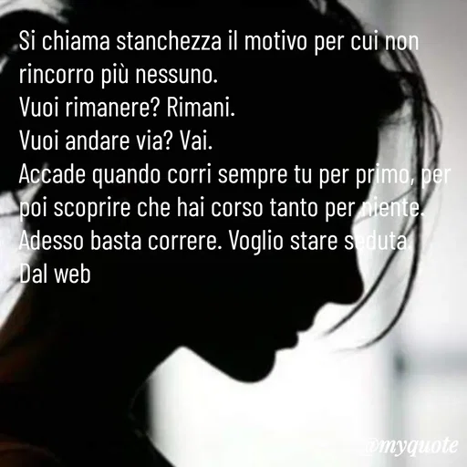 Quote by Lulù - Si chiama stanchezza il motivo per cui non rincorro più nessuno.
Vuoi rimanere? Rimani.
Vuoi andare via? Vai.
Accade quando corri sempre tu per primo, per poi scoprire che hai corso tanto per niente.
Adesso basta correre. Voglio stare seduta.
Dal web - Made using Quotes Creator App, Post Maker App