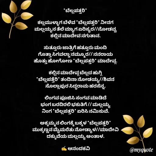 Quote by anandakavi - *ಬೆಲ್ಲಪತ್ತರಿ* 

ಕಲ್ಲಮುಳ್ಳಾಗ ಬೆಳೆವ *ಬೆಲ್ಲಪತ್ತರಿ* ನೀನಗ
ಮಲ್ಲಯ್ಯನ ತೆಲೆ ಮ್ಯಾಗ ಏರಿಸ್ಯರ//ನೋಡವ್ವ
ಕಲ್ಲಿನ ಮಾದೇವ ನಗುತಾನ.

ಸುತ್ತೂರು ಜಾತ್ರಿಗೆ ಹತ್ತೂರು ಮಂದಿ 
ಗೊತ್ತಾ ಸಿಗವಲ್ಡಾ ನಮ್ಮೂರ// ನನರಾಯ
ಹೊತ್ತು ಹೋಗೋಣ *ಬೆಲ್ಲಪತ್ತರಿ* ಮಾದೇವ್ಗ.

ಕಲ್ಲಿನ ಮಾದೇವ್ಗ ಬೆಲ್ಲದ ಹುಗ್ಗಿ 
*ಬೆಲ್ಲಪತ್ತೆರಿ* ತಂದಿನಾ ನೋಡಯ್ಯ//ಶಿವನ 
ಸೊಲ್ಲಾಪುರ ಸಿದ್ಧರಾಮ ಹರಸೆನ್ನ.

ಲಿಂಗವ ಪೂಜಿಸಿ ಸಂಗವ ಮಾಡಿದೆ
ಭಂಗ ಬರದಿರಲಿ ಭಕುತಿಗೆ // ಮಲ್ಲಯ್ಯ
ನಿಂಗ *ಬೆಲ್ಲಪತ್ತರಿ* ಏರಿಸಿ ನಮಿಸುವೆ.

ಅಕ್ಕಮ್ಮನ ಲಿಂಗಕ್ಕೆ ಬಕ್ಕಳ *ಬೆಲ್ಲಪತ್ತರಿ*
ಮುಕ್ಕಣ್ಣನ ಮೈಮರೆತು ನೋಡ್ಯಾಳ//ಮಾದೇವಿ
ದಕ್ಕುವೆಯ ಮಲ್ಲಯ್ಯ ಅಂತಾಳ.

✍️ ಆನಂದಕವಿ - Made using Quotes Creator App, Post Maker App