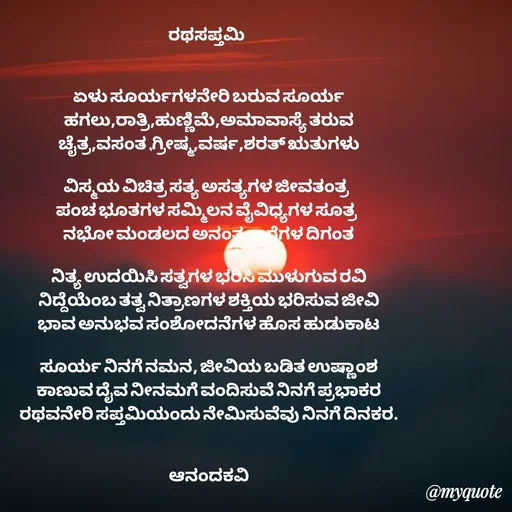 Quote by anandakavi - ರಥಸಪ್ತಮಿ 


ಏಳು ಸೂರ್ಯಗಳನೇರಿ ಬರುವ ಸೂರ್ಯ
ಹಗಲು,ರಾತ್ರಿ,ಹುಣ್ಣಿಮೆ,ಅಮಾವಾಸ್ಯೆ ತರುವ
ಚೈತ್ರ,ವಸಂತ ,ಗ್ರೀಷ್ಮ,ವರ್ಷ,ಶರತ್ ಋತುಗಳು

ವಿಸ್ಮಯ ವಿಚಿತ್ರ ಸತ್ಯ ಅಸತ್ಯಗಳ ಜೀವತಂತ್ರ 
ಪಂಚ ಭೂತಗಳ ಸಮ್ಮಿಲನ ವೈವಿಧ್ಯಗಳ ಸೂತ್ರ 
ನಭೋ ಮಂಡಲದ ಅನಂತ ತಾರೆಗಳ ದಿಗಂತ

ನಿತ್ಯ ಉದಯಿಸಿ ಸತ್ವಗಳ ಭರಿಸಿ ಮುಳುಗುವ ರವಿ
ನಿದ್ದೆಯೆಂಬ ತತ್ವ ನಿತ್ರಾಣಗಳ ಶಕ್ತಿಯ ಭರಿಸುವ ಜೀವಿ
ಭಾವ ಅನುಭವ ಸಂಶೋದನೆಗಳ ಹೊಸ ಹುಡುಕಾಟ

ಸೂರ್ಯ ನಿನಗೆ ನಮನ, ಜೀವಿಯ ಬಡಿತ ಉಷ್ಣಾಂಶ
ಕಾಣುವ ದೈವ ನೀನಮಗೆ ವಂದಿಸುವೆ ನಿನಗೆ ಪ್ರಭಾಕರ
ರಥವನೇರಿ ಸಪ್ತಮಿಯಂದು ನೇಮಿಸುವೆವು ನಿನಗೆ ದಿನಕರ.


ಆನಂದಕವಿ



 - Made using Quotes Creator App, Post Maker App