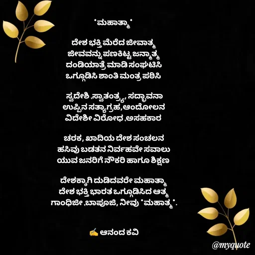 Quote by anandakavi - *ಮಹಾತ್ಮಾ* 

ದೇಶ ಭಕ್ತಿ ಮೆರೆದ ಜೀವಾತ್ಮ
ಜೀವವನ್ನು ಪಣಕಿಟ್ಟ ಜನ್ಮಾತ್ಮ
ದಂಡಿಯಾತ್ರೆ ಮಾಡಿ ಸಂಘಟಿಸಿ
ಒಗ್ಗೂಡಿಸಿ ಶಾಂತಿ ಮಂತ್ರ ಪಠಿಸಿ 

 ಸ್ವದೇಶಿ ,ಸ್ವಾತಂತ್ರ್ಯ, ಸದ್ಭಾವನಾ
ಉಪ್ಪಿನ ಸತ್ಯಾಗ್ರಹ,ಆಂದೋಲನ
ವಿದೇಶೀ ವಿರೋಧ ,ಅಸಹಕಾರ 

ಚರಕ, ಖಾದಿಯ ದೇಶ ಸಂಚಲನ
ಹಸಿವು ಬಡತನ ನಿರ್ವಹವೇ ಸವಾಲು
ಯುವ ಜನರಿಗೆ ನೌಕರಿ ಹಾಗೂ ಶಿಕ್ಷಣ 

ದೇಶಕ್ಕಾಗಿ ದುಡಿದವರೇ ಮಹಾತ್ಮಾ 
ದೇಶ ಭಕ್ತಿ ಭಾರತ ಒಗ್ಗೂಡಿಸಿದ ಆತ್ಮ
ಗಾಂಧಿಜೀ ,ಬಾಪೂಜಿ, ನೀವು *ಮಹಾತ್ಮ*.


✍️ ಆನಂದ ಕವಿ - Made using Quotes Creator App, Post Maker App