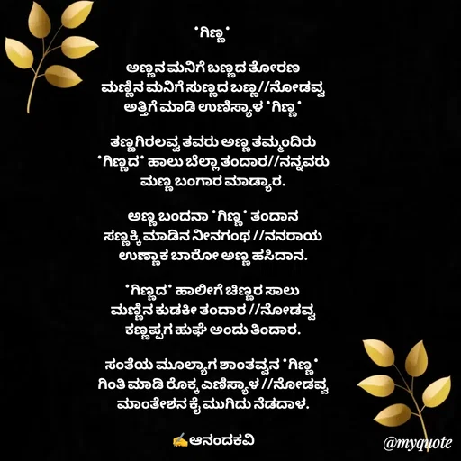Quote by anandakavi - *ಗಿಣ್ಣ* 

ಅಣ್ಣನ ಮನಿಗೆ ಬಣ್ಣದ ತೋರಣ
ಮಣ್ಣಿನ ಮನಿಗೆ ಸುಣ್ಣದ ಬಣ್ಣ//ನೋಡವ್ವ
ಅತ್ತಿಗೆ ಮಾಡಿ ಉಣಿಸ್ಯಾಳ *ಗಿಣ್ಣ*

ತಣ್ಣಗಿರಲವ್ವ ತವರು ಅಣ್ಣ ತಮ್ಮಂದಿರು
*ಗಿಣ್ಣದ* ಹಾಲು ಬೆಲ್ಲಾ ತಂದಾರ//ನನ್ನವರು
ಮಣ್ಣ ಬಂಗಾರ ಮಾಡ್ಯಾರ.

ಅಣ್ಣ ಬಂದನಾ *ಗಿಣ್ಣ* ತಂದಾನ
ಸಣ್ಣಕ್ಕಿ ಮಾಡಿನ ನೀನಗಂಥ //ನನರಾಯ
ಉಣ್ಣಾಕ ಬಾರೋ ಅಣ್ಣ ಹಸಿದಾನ.

*ಗಿಣ್ಣದ* ಹಾಲೀಗೆ ಚಿಣ್ಣರ ಸಾಲು 
ಮಣ್ಣಿನ ಕುಡಕೀ ತಂದಾರ //ನೋಡವ್ವ
ಕಣ್ಣಪ್ಪಗ ಹುಘೆ ಅಂದು ತಿಂದಾರ.

ಸಂತೆಯ ಮೂಲ್ಯಾಗ ಶಾಂತವ್ವನ *ಗಿಣ್ಣ* 
ಗಿಂತಿ ಮಾಡಿ ರೊಕ್ಕ ಎಣಿಸ್ಯಾಳ //ನೋಡವ್ವ
ಮಾಂತೇಶನ ಕೈ ಮುಗಿದು ನೆಡದಾಳ.

✍️ಆನಂದಕವಿ - Made using Quotes Creator App, Post Maker App