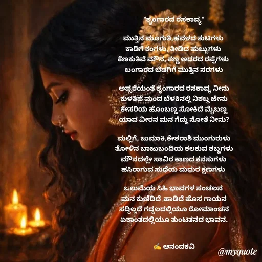 Quote by anandakavi - *ಶೃಂಗಾರದ ರಸಕಾವ್ಯ*

ಮುತ್ತಿನ ಮೂಗುತಿ,ಹವಳದ ತುಟಿಗಳು 
ಕಾಡಿಗೆ ಕಂಗಳು, ತೀಡಿದ ಹುಬ್ಬುಗಳು 
ಕೆಣಕುತಿವೆ ಮೌನ, ಕಣ್ಣ ಅದರದ ರಪ್ಪೆಗಳು 
ಬಂಗಾರದ ಬೆಡಗಿಗೆ ಮುತ್ತಿನ ಸರಗಳು

ಅಪ್ಸರೆಯಂತೆ ಶೃಂಗಾರದ ರಸಕಾವ್ಯ ನೀನು
ಕುಳತಿಹೆ ಮಂದ ಬೆಳಕಿನಲ್ಲಿ ನಿಶಬ್ದ ಜೇನು
ಕೇಸರಿಯ ಹೊಂಬಣ್ಣ ಸೋಕಿದೆ ಮೈಬಣ್ಣ
ಯಾವ ವೀರನ ಮನ ಗೆದ್ದು ಸೋತೆ ನೀನು?

ಮಲ್ಲಿಗೆ, ಜುಮಾಕಿ,ಕೇಶರಾಶಿ ಮುಂಗುರುಳು
ತೋಳಿನ ಬಾಜುಬಂದಿಯ ಕಲಕುವ ಶಬ್ದಗಳು
ಮೌನದಲ್ಲೇ ಸಾವಿರ ಕಾಣದ ಕನಸುಗಳು 
ಹಸಿರಾಗುವ ಸುಧೆಯ ಮಧುರ ಕ್ಷಣಗಳು 

ಒಲುಮೆಯ ಸಿಹಿ ಭಾವಗಳ ಸಂಚಲನ 
ಮನ ಕುಣಿದಿದೆ ,ಹಾಡಿದೆ ಹೊಸ ಗಾಯನ
ಸದ್ದಿಲ್ಲದೆ ಗದ್ದಲದಲ್ಲಿಯೂ ರೋಮಾಂಚನ
ಏಕಾಂತದಲ್ಲಿಯೂ ತುಂಟತನದ ಭಾವನ.


✍️ ಆನಂದಕವಿ - Made using Quotes Creator App, Post Maker App