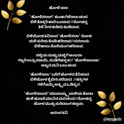 Quote by anandakavi - ಹೋಳಿ ಸಾಲ 

*ಹೋಳಿಸಲಾಗ* ಕುಂತಾ ಗಿಳಿಸಾಲ ಚಂದ 
ಬಿಳಿ ಕೊಕ್ಕರಿ ಹಾರಿ ಬಂದಾವ //ನೋಡವ್ವ
ತಿಳಿ ನೀರ ಕುಡಿದು ಕುಣಿದಾವ.

ಬಿಳಿಮೋಡ ಕವಿದಾವ *ಹೋಳಿಸಲಾ* ನೋಡ
ಮಳಿ ಸುರಿದು ಕೊಡಿ ಹರಿದಾವ//ನನರಾಯ
ಬಿಳಿಹಾಲು ನೊರೆಯಂಗ ಹರಿದಾವ.

ಸಜ್ಜಿಯ ನುಚ್ಚು ಮಜ್ಜಿಗೆ ಅಂಬರಾ
ಗಜ್ಜರಿ ಉಪ್ಪಿನಕಾಯಿ , ಸಂಡಿಗೆಹಪ್ಪಳ// *ಹೋಳಿಸಾಲದಾ*
ಅಜ್ಜನ ಮನಿ ಬಲು ಚಂದ.

*ಹೋಳಿಸಾಲ* ಬದಿಗೆ ಜೋಳದ ತೆನಿಚಂದ
ಬಿಳಿಜೋಳ ಕೈಬೀಸಿ ಕರೆದಾವ  //ಹಕ್ಕಿಗಳ
ಗಳಿಗೊಮ್ಮೆ ಅತ್ಯ್ಯವ ಒಡಿಸ್ಯರ.

*ಹೋಳಿಸಾಲದ* ಮಾವಾಯ್ಯ್ನ ಬಾಳಿಯ ತೋಟ 
ಹುಳಿ ಹುಣಸೆ ಮಾವಿನ ಮರ ಚಂದ//ನೋಡವ್ವ
ಜೋಳ ಮುತ್ತು ಸುರಿದಾಂಗ ಕಣ್ತವಾ .

ಆನಂದ ಕವಿ




 - Made using Quotes Creator App, Post Maker App