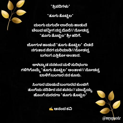 Quote by anandakavi - *ತ್ರಿಪದಿಗಳು*

*ತೂಗು ತೊಟ್ಟಿಲ*

ಮಲಗು ಮಗುವೇ ಲಾಲಿಯ ಹಾಡುವೆ
ಚೆಲುವ ಚನ್ನೀಗ ನನ್ನ ದೊರೆ// ನೋಡವ್ವ
*ತೂಗು ತೊಟ್ಟಿಲ* ಶ್ರೀ ಹರಿಗೆ.

ಜೋಗುಳ ಹಾಡುವೆ *ತೂಗು ತೊಟ್ಟಿಲ*  ಬಿಡದೆ 
ನಗುತಾನ ಸೆರಗ ಮರಿಮಾಡಿ//ನೋಡವ್ವ
ಬಗಲಗ ಎತ್ತಿಕೋ ಅಂತಾನ.

ಅಳಬ್ಯಾಡ ನನಕಂದ ಮಳಿ ಸುರಿಧಂಗಾ 
ಗಳಿಗಿಗೊಮ್ಮೆ *ತೂಗು ತೊಟ್ಟಿಲ* ಅಂತಾಳ// ನೋಡವ್ವ
ಬಾಳಿಗೆ ಬಂಗಾರ ನನ ಕೂಸು.

ಸಿಂಗಾರ ಮಾಡುವೆ ಬಂಗಾರದ ಕುಂಚಿಗೆ
ತುಂಗೆಯ ನದಿತೀರ ನನ ತವರು// ಮಾವೈಯ್ಯ 
ಹೊಂಗೆ ಮರದಗಾ *ತೂಗು ತೊಟ್ಟಿಲ*


✍️ ಆನಂದ ಕವಿ - Made using Quotes Creator App, Post Maker App