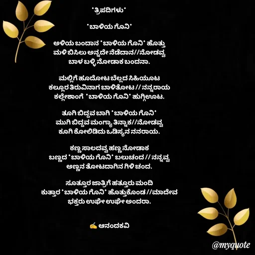 Quote by anandakavi - *ತ್ರಿಪದಿಗಳು* 

*ಬಾಳಿಯ ಗೊನಿ*

ಅಳಿಯ ಬಂದಾನ *ಬಾಳಿಯ ಗೊನಿ* ಹೊತ್ತು
ಮಳಿ ಬಿಸಿಲು ಅನ್ನದೇ ನೆಡೆದಾನ//ನೋಡವ್ವ
ಬಾಳ ಬಳ್ಳಿ ನೋಡಾಕ ಬಂದನಾ.

ಮಲ್ಲಿಗೆ ಹೂದೋಟ ಬೆಲ್ಲದ ಸಿಹಿಯೂಟ
ಕಲ್ಲೂರ ತಿರುವಿನಾಗ ಬಾಳಿತೋಟ // ನನ್ನರಾಯ
ಕಲ್ಲೇಶಾಂಗೆ  *ಬಾಳಿಯ ಗೊನಿ* ಹುಗ್ಗಿಊಟ.

ತೂಗಿ ಬಿದ್ದವ ಬಾಗಿ *ಬಾಳಿಯ ಗೊನಿ*
ಮುಗಿ ಬಿದ್ದವ ಮಂಗ್ಯಾ ತಿನ್ನಾಕ//ನೋಡವ್ವ
ಕೂಗಿ ಕೋಲಿಡಿದು ಒಡಿಸ್ಯನ ನನರಾಯ.

ಕಣ್ಣ ಸಾಲದವ್ವ ಹಣ್ಣ ನೋಡಾಕ
ಬಣ್ಣದ *ಬಾಳಿಯ ಗೊನಿ* ಬಲುಚಂದ // ನನ್ನವ್ವ
ಅಣ್ಣನ ತೋಟದಾಗಿನ ಗಿಳಿ ಚಂದ.

ಸೂತ್ತೂರ ಜಾತ್ರಿಗೆ ಹತ್ತೂರು ಮಂದಿ
ಕುತ್ತಾರ *ಬಾಳಿಯ ಗೊನಿ* ಹೊತ್ತುಕೊಂಡ //ಮಾದೇವ
ಭಕ್ತರು ಉಘೇ ಉಘೇ ಅಂದರಾ.


✍️ ಆನಂದಕವಿ - Made using Quotes Creator App, Post Maker App