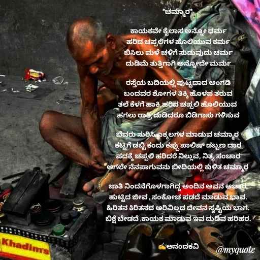 Quote by anandakavi - *ಚಮ್ಮಾರ* 

ಕಾಯಕವೇ ಕೈಲಾಸ ಅನ್ನೋ ಧರ್ಮ
ಹರಿದ ಚಪ್ಪಲಿಗಳ ಹೊಲಿಯುವ ಕರ್ಮ
ಬಿಸಿಲು ಮಳೆ ಚಳಿಗೆ ಸುಡುವುದು ಚರ್ಮ
ದುಡಿಮೆ ತುತ್ತಿಗಾಗಿ ಅನ್ನೋದೇ ಮರ್ಮ

ರಸ್ತೆಯ ಬದಿಯಲ್ಲಿ ಪುಟ್ಟದಾದ ಅಂಗಡಿ
ಬಂದವರ ಶೋಗಳ ತಿಕ್ಕಿ ಹೊಳಪ ತರುವ
ತಲೆ ಕೆಳಗೆ ಹಾಕಿ,ಹರಿದ ಚಪ್ಪಲಿ ಹೊಲಿಯುವ 
ಹಗಲು ರಾತ್ರಿ ದುಡಿದರೂ ಬಿಡಿಗಾಸು ಗಳಿಸುವ

ಬೆವರು ಸುರಿಸಿ ಎಕ್ಕಲಗಳ ಮಾಡುವ ಚಮ್ಮಾರ 
ಕಟ್ಟಿಗೆ ಡಬ್ಬಿ ಕಂದು ಕಪ್ಪು ಪಾಲಿಷ್ ಡಬ್ಬಣ ದಾರ
ಪದಕ್ಕೆ ಚಪ್ಪಲಿ ಹರಿದರೆ ನಿಲ್ಲುವ, ನಿತ್ಯ ಸಂಚಾರ
ಆಗಲೇ ನೆನಪಾಗುವನು ಬೀದಿಯಲ್ಲಿ ಕುಳಿತ ಚಮ್ಮಾರ 

ಜಾತಿ ನಿಂದನೆಗೊಳಗಾಗಿದ್ದ ಅಂದಿನ ಅವನ ಆಚಾರ 
ಹುಟ್ಟಿದ ಜೀವ , ಸಂಕೋಚ ಪಡದೆ ಮಾಡುವ ಭಾವ.
ಹಿರಿತನ ಕಿರಿತನದ ಅರಿವಿಲ್ಲದ ದೇವನ ಸೃಷ್ಟಿಯ ಭಾಗ.
ಬಿಕ್ಷೆ ಬೇಡದೆ ,ಕಾಯಕ ಮಾಡುವ ಇವ ದುಡಿವ ಹರಿಹರ.


✍️ಆನಂದಕವಿ - Made using Quotes Creator App, Post Maker App