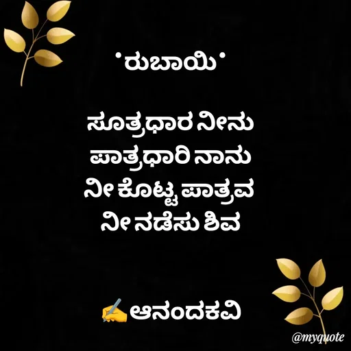 Quote by anandakavi - *ರುಬಾಯಿ*

ಸೂತ್ರಧಾರ ನೀನು
ಪಾತ್ರಧಾರಿ ನಾನು
ನೀ ಕೊಟ್ಟ ಪಾತ್ರವ 
ನೀ ನಡೆಸು ಶಿವ


✍️ಆನಂದಕವಿ - Made using Quotes Creator App, Post Maker App