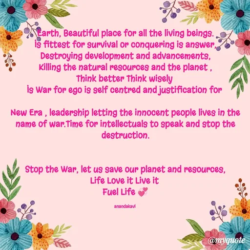 Quote by anandakavi - Earth, Beautiful place for all the living beings.
Is fittest for survival or conquering is answer,
Destroying development and advancements,
Killing the natural resources and the planet ,
Think better Think wisely 
Is War for ego is self centred and justification for 

New Era , leadership letting the innocent people lives in the name of war.Time for intellectuals to speak and stop the destruction.


Stop the War, let us save our planet and resources,
Life Love it Live it 
Fuel Life 💞

anandakavi  - Made using Quotes Creator App, Post Maker App