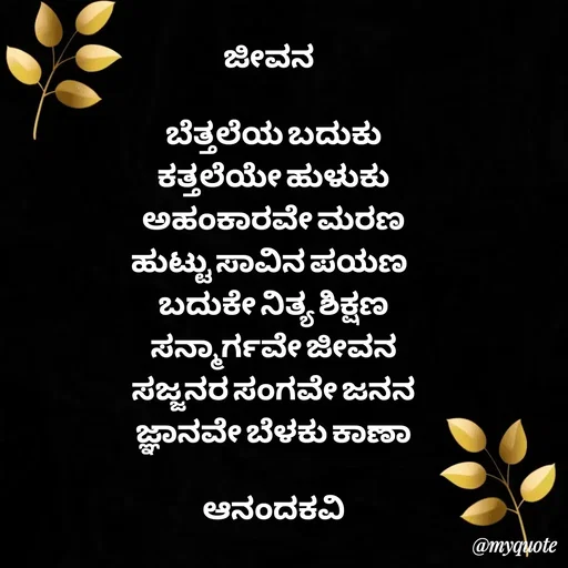 Quote by anandakavi - ಜೀವನ 

ಬೆತ್ತಲೆಯ ಬದುಕು
ಕತ್ತಲೆಯೇ ಹುಳುಕು
ಅಹಂಕಾರವೇ ಮರಣ
ಹುಟ್ಟು ಸಾವಿನ ಪಯಣ 
ಬದುಕೇ ನಿತ್ಯ ಶಿಕ್ಷಣ
ಸನ್ಮಾರ್ಗವೇ ಜೀವನ
ಸಜ್ಜನರ ಸಂಗವೇ ಜನನ
ಜ್ಞಾನವೇ ಬೆಳಕು ಕಾಣಾ

ಆನಂದಕವಿ
 - Made using Quotes Creator App, Post Maker App